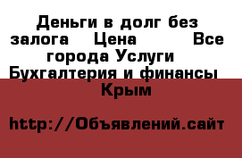 Деньги в долг без залога  › Цена ­ 100 - Все города Услуги » Бухгалтерия и финансы   . Крым